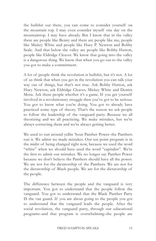 the bullshit out there, you can come to consider yourself on the mountain top. 1 may even consider myself one day on the mountaintop. 1 may have alzeady. But I know that in the valley there are people like Benny and there are people like me, people like Mickey White and people like Huey P. Newton and Bobby Seale. And that below the valley are people like Bobby Hutton, peaple like Eldridge Cleaver. We know that going into the valley is a dangerous thing. We know that when you go out to the valley you got to make a commitment.  Aot of people think the revolution s bullshit, but it not. A lot of us think that when you get in the revolution you can talk your way out of things, but that’s not true. Ask Bobby Hutton, ask Huey Newton, ask Eldridge Cleaver, Mickey White and Dennis Mora. Ask these people whether it a game. If you get yourself involved in a revolutionary struggle then you’ve got 1o be serious, You got to know what you’re doing. You got to already have practiced some type of theory. That’ the reason we ask people to follow the leadership of the vanguard party. Because we all theorizing and we all practicing. We make mistakes, but we’re always correcting them and we’re always geting better.  We used to run around yellin ‘bout Panther Power—the Panthers £un it. We admit we made mistakes. Our ten point program is in the midst of being changed right now, because we used the word “white” when we should have used the word “capitalist”. We’re the first to admit our mistakes. We no longer say Panther Power because we don’t believe the Panthers should have all the power. We are not for the dictatorship of the Panthers. We are not for the dictatorship of Black peaple. We are for the dictatorship of  the people.  The difference between the people and the vanguard is very important. You got to understand that the people follow the vanguard. You gor to understand that the Black Panther Party 1S the van guard. If you are about going to the people you got to understand that the vanguard leads the people. After the social revolution, the vanguard party, through our educational programs-and that program is overwhelming-the people are  FRED HAMPTON SPEAKS 15 